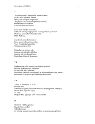Gezgin Şiirleri (2000-2005) 6
VI
"Hiçbirşey olmasa deneyimdir" derler ve bense,
Bir kez daha öğrendim seslerin
Daha yavaş olduğunu dalgalardan,
"Su geliyor" diye koşuverdiğinde cankurtaran,
O kurtaran ki can kurtaran.
Koşuveriyordu cankurtaran.
Savaş alanı oldu bir anda deniz,
Sahil denize karıştı ve paçalarını sıvamış yürüyen aşıklardan,
Düşlerine girecek korkulu anılar kaldı,
Ortak düşlerine.
önce kendi canını kurtarmalıdır
Savaş alanlarında cankurtaranlar,
Yarın öbürgün kurtaracakları,
Onlarca insana sayalım.
Onları buraya getirmiş aşk,
Sınamak için yükseltti dalgaları,
Sınamak için çocuksu aşklarını.
Budur bana öğrettiği, deneyimin.
VII
Bankamatikte kalan paraları kurtarmakla uğraştım,
Dalgalar bankaya doğru geldiğinde,
Bir güvenlik görevlisi olarak.
çünkü bana korumam emredilmişti, ne pahasına olursa olsun, paraları,
çünkü bana ceza verirler, paraları dalgalara verirsem.
VIII
"Odayı su basmışmış ha ha ha.
Gülerim buna,
Biz srail`de işgalci Filistinliler'in ne baskınlarını gördük yer miyiz!"
Dedi Yahudi, açmadan kapıyı.
Ve sular.
Dalgalar daha işgalciydi lanet Filistinliler'den.
IX
ölü köpek balıkları gördüm
Köpek ölüleri gördüm
Tekne kalıntıları.
ipe tutunup ağaca tırmanmışlar gördüm, tırmanamamışlar gördüm
 