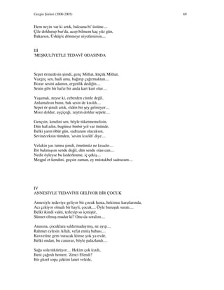 Gezgin Şiirleri (2000-2005) 69
Hem neyin var ki artık, baksana bi' üstüne....
Çile doldurup bur'da, acep bilmem kaç yüz gün,
Bakarsın, Üsküp'e dönmeye niyetlenirsin....
III
'MEŞKUL YETLE TEDAV ' ODASINDA
Sepet örmedesin şimdi, genç Mithat, küçük Mithat,
Vazgeç sen, hadi ama, bağırıp çağırmaktan....
Bozar sesini adamın, ergenlik dediğin....
Senin gibi bir hafız bir anda kart kurt olur....
Yaşamak, neyse ki, ezberden cümle değil,
Anlamalısın bunu, bak sesin de kısıldı....
Sepet ör şimdi artık, elden bir şey gelmiyor....
Mısır doldur, ayçiçeği, zeytin doldur sepete....
Gençsin, kendini sen, böyle tüketmemelisin,
Dün hafızdın, bugünse binbir yol var önünde,
Belki yarın öbür gün, sadrazam olacaksın,
Sevineceksin tümden, 'sesim kısıldı' diye....
Velakin yas tutma şimdi, ömrümüz ne kısadır....
Bir bakmışsın sende değil, dün sende olan can....
Nedir öyleyse bu kederlenme, iç çekiş....
Meşgul et kendini, geçsin zaman, ey müstakbel sadrazam....
IV
ANNES YLE TEDAV YE GEL YOR B R ÇOCUK
Annesiyle tedaviye geliyor bir çocuk hasta, hekimse karşılarında,
Acı çekiyor olmalı bir hayli, çocuk.... Öyle buruşuk suratı....
Belki ikindi vakti, terleyip su içmiştir,
Sünnet olmuş mudur ki? Onu da soralım....
Anasına, çocuklara saldırmadaymış, ne ayıp....
Rahmet eylesin Allah, vefat etmiş babası....
Kuvvetine gem vuracak kimse yok ya evde,
Belki ondan, bu canavar, böyle palazlandı....
Sağa sola tükürüyor.... Hekim çok kızdı,
Beni çağırdı hemen; 'Zenci Efendi!'
Bir güzel sopa çektim lanet velede,
 