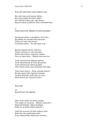 Gezgin Şiirleri (2000-2005) 70
Kuzu gibi oldu birden, nelere kâdirsin sopa....
Beş vakit sopa yazdı reçeteye hekim....
Bu iş için esnaftan biri tahsis edildi....
Söz verdi her namaz sonu, sopa atmaya....
Bayram namazı da dahil mi, karar veremedik buna....
V
SARA HASTASI, HEK M VE HASTABAKICI
Sara hastası, hekim ve hastabakıcı, bir de ben....
Bu görülen, her zamanki teftiş manzarası....
Titriyor eli, kolu, tüm uzuvları,
Uzanmada yatakta.... Ne vakit geçer acep....
Kainatın depremi nasılsa, onda bu o;
Titriyor, titretiyor ne varsa üzerinde....
Nefret ediyor herkes, taşlıyorlar sokakta....
Oysa ne yapsın hasta.... Deprem onun suçu mu....
Yazık, göremeyecek doğuşunu güneşin,
Yazık, duyamayacak ne söyler güvercinler,
Yazık, bilemeyecek yılların geçtiğini....
Yüce Tanrım, bazen sana, ilenmemek elde değil....
Tunca akıyor akıyor.... Hasta, yatmada umarsız,
Bir gün açarım odayı, kıpırtısız kalmıştır,
Yazarım defterime, mefta oldu, ne yazık....
Böyle bitecek işte, kimsesizin çilesi....
kinci Bab
VI
BAŞ ECZACI VE ÇIRAĞI
Otlar var bir tarafta, bir tarafta şuruplar....
Yine yoğun, işi, eczacının.... Rahatsız etmeyelim....
Hangi şifa kitabıdır, rahleye koyduğu?...
Patlar mı, şu şerbete ötekini eklesem?...
Lakin baş eczacının, bir hayli seğiriyor gözü,
Kelin ilacı olsa, kendi başına sürer....
Eczacı olmaya belki, böyle karar vermiştir....
 