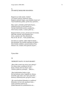 Gezgin Şiirleri (2000-2005) 73
X
Z YARETÇ BEKLEME ODASINDA
Ragıp'ım iyi midir şimdi, evladım?
Az yemek yemesin, terlemesin sakın....
Ragıp'ımı görmek bugün, acep mümkün olacak mı?
Taaa stanbul'dan geldim, görsün diye gözlerim....
Hep o görev yüzünden geldi bunlar başına....
Selimiye'de iken, ne hoş çıkardı sesi....
Ner'den bilebilirdik keramet camideymiş....
Eski Cami'ye atandı, o zaman çaktık işi....
Ragıp'ım benim yavrum, çok hassastır bu konuda,
Hep ilahi söylerdi, şöyle küçükten beri....
Ezanı, yalanım yok, O'na okuturlardı,
Beş mi idi, altı mı?... Yedi yaşından beri....
Sesi betse ne yapalım, oğlum değil mi benim....
Ben büyüttüm, ben duydum ağzından ilk ilahiyi....
Hem bendim sabahları, namaza kaldıran O'nu,
Demem o ki, evladım, O'nu görecek miyim?...
Üçüncü Bab
XI
'DEPRES F' HASTA VE HASTABAKICI
-Biraz daha yemek ister misin, koca güreşçi?
Ne olmuş canım, yenildiysen bir kez....
Kolay olmadı zaten tuş oluşun senin....
Yüzlerce pehlivan yenmiştin.... Daha ne....
-Beni kederlendiren budur ya işte,
Bir kişi kalmıştı yalnız, başpehlivan olmaya,
O da hile yaptı zaten, anca' öyle yener beni....
Kimseye dinletemiyorum, gel gör ki, bunu....
-Biz senin heybetini bilmedeyiz ey pehlivan!
Bilmedeyiz ne kuvvetli, pazuların senin....
Lakin yemelisin şimdi şu eti,
Çünkü hakemleri de yenebilmelisin sen....
 
