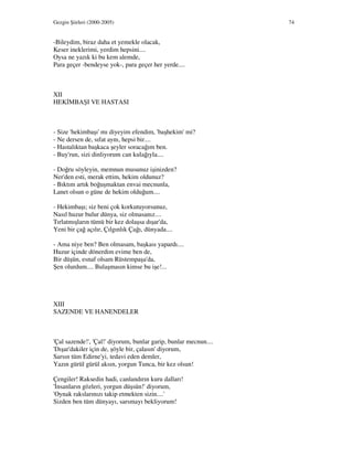 Gezgin Şiirleri (2000-2005) 74
-Bileydim, biraz daha et yemekle olacak,
Keser ineklerimi, yerdim hepsini....
Oysa ne yazık ki bu kem alemde,
Para geçer -bendeyse yok-, para geçer her yerde....
XII
HEK MBAŞI VE HASTASI
- Size 'hekimbaşı' mı diyeyim efendim, 'başhekim' mi?
- Ne dersen de, sıfat aynı, hepsi bir....
- Hastalıktan başkaca şeyler soracağım ben.
- Buy'run, sizi dinliyorum can kulağıyla....
- Doğru söyleyin, memnun musunuz işinizden?
Ner'den esti, merak ettim, hekim oldunuz?
- Bıktım artık boğuşmaktan envai mecnunla,
Lanet olsun o güne de hekim olduğum....
- Hekimbaşı; siz beni çok korkutuyorsunuz,
Nasıl huzur bulur dünya, siz olmasanız....
Tırlatmışların tümü bir kez dolaşsa dışar'da,
Yeni bir çağ açılır, Çılgınlık Çağı, dünyada....
- Ama niye ben? Ben olmasam, başkası yapardı....
Huzur içinde dönerdim evime ben de,
Bir düşün, esnaf olsam Rüstempaşa'da,
Şen olurdum.... Bulaşmasın kimse bu işe!...
XIII
SAZENDE VE HANENDELER
'Çal sazende!', 'Çal!' diyorum, bunlar garip, bunlar mecnun....
'Dışar'dakiler için de, şöyle bir, çalasın' diyorum,
Sarsın tüm Edirne'yi, tedavi eden demler,
Yazın gürül gürül aksın, yorgun Tunca, bir kez olsun!
Çengiler! Raksedin hadi, canlandırın kuru dalları!
' nsanların gözleri, yorgun düşsün!' diyorum,
'Oynak rakslarınızı takip etmekten sizin....'
Sizden ben tüm dünyayı, sarsmayı bekliyorum!
 