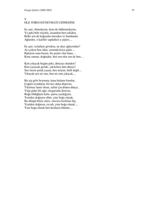 Gezgin Şiirleri (2000-2005) 79
V
OLE TORO!/GÜNEYBATI CEPHES NE
Ey şair, ölmedeyim, hem de öldürmedeyim,
Ya peki bilir miydin, insandım ben eskiden,
Belki sen de boğaydın önceden ve bundandır,
Ağlardın, o katiller saplarken o şişleri....
Ey şair, sızlarken gövdem, ne diye ağlıyordun?
Acı çeken ben idim, sırtımda koca şişler....
Bakarım sana bazen, bir şeyler olur bana....
Kimi zaman, doğrudur, ben sen olur sen de ben....
Kim yıkacak bugün peki, dünyayı tümden?
Kim yazacak geride, yıkılırken tüm dünya?
Sen misin şimdi yazan, ben miyim, belli değil....
Yıkacak sen mi onu, ben mi onu yıkacak....
Bir şiş gelir boynuna, kana bulanır kumlar,
Çoğalır tezahürat, bir kez daha düşersin,
Yıkılmaz lanet olsun, zalim’çin dönen dünya,
Yitip gider bir ağıt, rüzgarında denizin,
Boğa öldüğüyle kalır, şairse yazdığıyla,
Yeniden doğarım elbet, yine boğa olarak,
Bu döngü böyle sürer, zincirse kırılmaz hiç,
Yeniden doğarım, eyvah, yine boğa olarak....
Yine boğa olarak ben herdaim ölürüm....
 