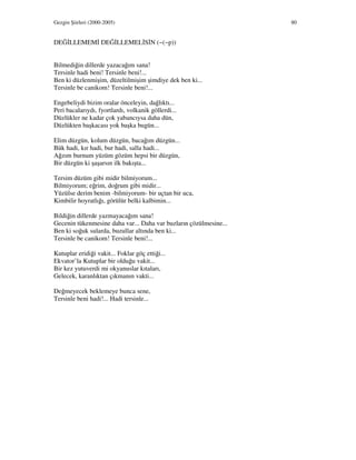 Gezgin Şiirleri (2000-2005) 80
DEĞ LLEMEM DEĞ LLEMEL S N (~(~p))
Bilmediğin dillerde yazacağım sana!
Tersinle hadi beni! Tersinle beni!...
Ben ki düzlenmişim, düzeltilmişim şimdiye dek ben ki...
Tersinle be canikom! Tersinle beni!...
Engebeliydi bizim oralar önceleyin, dağlıktı...
Peri bacalarıydı, fyortlardı, volkanik göllerdi...
Düzlükler ne kadar çok yabancıysa daha dün,
Düzlükten başkacası yok başka bugün...
Elim düzgün, kolum düzgün, bacağım düzgün...
Bük hadi, kır hadi, bur hadi, salla hadi...
Ağzım burnum yüzüm gözüm hepsi bir düzgün,
Bir düzgün ki şaşarsın ilk bakışta...
Tersim düzüm gibi midir bilmiyorum...
Bilmiyorum; eğrim, doğrum gibi midir...
Yüzülse derim benim -bilmiyorum- bir uçtan bir uca,
Kimbilir hoyratlığı, görülür belki kalbimin...
Bildiğin dillerde yazmayacağım sana!
Gecenin tükenmesine daha var... Daha var buzların çözülmesine...
Ben ki soğuk sularda, buzullar altında ben ki...
Tersinle be canikom! Tersinle beni!...
Kutuplar eridiği vakit... Foklar göç ettiği...
Ekvator’la Kutuplar bir olduğu vakit...
Bir kez yutuverdi mi okyanuslar kıtaları,
Gelecek, karanlıktan çıkmanın vakti...
Değmeyecek beklemeye bunca sene,
Tersinle beni hadi!... Hadi tersinle...
 