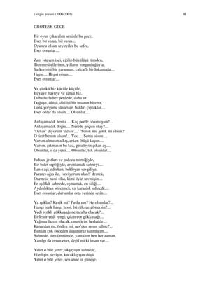 Gezgin Şiirleri (2000-2005) 81
GROTESK GECE
Bir oyun çıkaralım seninle bu gece,
Evet bir oyun, bir oyun....
Oyuncu olsun seyirciler bu sefer,
Evet olsunlar....
Zam isteyen işçi, eğilip bükülüşü tümden,
Titremesi ellerinin, yılların yorgunluğuyla;
Sarkıverişi bir garsonun, cafcaflı bir lokantada....
Hepsi.... Hepsi olsun....
Evet olsunlar....
Ve çünkü biz küçüle küçüle,
Büyüye büyüye ve şimdi biz,
Daha fazla her perdede, daha az,
Doğuşu, ölüşü, dirilişi bir insanın birebir,
Cenk yorgunu süvariler, baldırı çıplaklar....
Evet onlar da olsun.... Olsunlar....
Anlaşamadık henüz.... Kaç perde olsun oyun?...
Anlaşamadık doğru.... Nerede geçsin olay?...
‘Dekor’ diyorum ‘dekor....’ ‘barok mu gotik mi olsun?’
O tirat benim olsun!... Yoo.... Senin olsun....
Varsın almasın alkış, erken ötüşü kuşun....
Varsın, çıkmasın bu kez, geceleyin çıkan ay....
Olsunlar, o da yeter.... Olsunlar, tek olsunlar....
Judocu jestleri ve judocu mimiğiyle,
Bir balet repliğiyle, arşınlamak sahneyi....
lan-ı aşk ederken, bekleyen sevgiliye,
Pazarcı ağzı ile, ‘seviyorum ulan!’ demek,
Önemsiz nasıl olsa, kimi öyle sevmişin....
En ışıldak sahnede, oynamak, en siliği....
Aydınlıktan sözetmek, en karanlık sahnede....
Evet olsunlar, dursunlar orta yerinde setin....
Ya ışıklar? Kesik mi? Puslu mu? Ne olsunlar?...
Hangi renk hangi hissi, büyülerce göstersin?...
Yedi renkli gökkuşağı ne tarafta olacak?...
Birleştir yedi rengi; çıkmıyor gökkuşağı....
Yağmur lazım olacak, onun için, herhalde....
Kenardan mı, önden mi, ner’den ışısın sahne?...
Bunları çok önceden düşünürüz sanmıştım....
Sahnede, tüm ömrümde, yanıldım ben her zaman,
Yanılgı da olsun evet, değil mi ki insan var....
Yeter o bile yeter, okşayışın sahnede,
El edişin, sevişin, kucaklayışın düşü,
Yeter o bile yeter, sen anne ol güneşe,
 