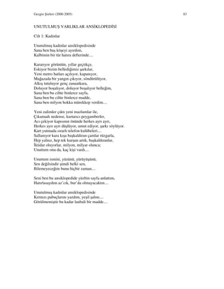 Gezgin Şiirleri (2000-2005) 83
UNUTULMUŞ VARLIKLAR ANS KLOPED S
Cilt 1: Kadınlar
Unutulmuş kadınlar ansiklopedisinde
Sana ben baş köşeyi ayırdım,
Kalbimin bir tür hatıra defterinde....
Kararıyor görüntün, yıllar geçtikçe,
Eskiyor bizim bellediğimiz şarkılar,
Yeni metro hatları açılıyor, kapanıyor,
Mağazada bir yangın çıkıyor, söndürülüyor,
Alkış tutuluyor genç zanaatkara,
Doluyor boşalıyor, doluyor boşalıyor belleğim,
Sana ben bu ciltte binlerce sayfa,
Sana ben bu ciltte binlerce madde,
Sana ben milyon hokka mürekkep verdim....
Yeni zalimler çıktı yeni mazlumlar ile,
Çıkamadı nedense, kurtarıcı peygamberler,
Acı çekiyor kapısının önünde herkes ayrı ayrı,
Herkes ayrı ayrı düşlüyor, umut ediyor, şarkı söylüyor.
Kart yutmada ısrarlı telefon kulübeleri....
Sallanıyor kara kışa başkaldıran çamlar rüzgarla,
Hep yalnız, hep tek kurşun artık, başkaldıranlar,
ktidar oluyorlar, milyon, milyar olunca;
Unuttum onu da, kaç kişi vardı....
Unuttum ismini, yüzünü, yürüyüşünü,
Sen değilsindir şimdi belki sen,
Bilemeyeceğim bunu hiçbir zaman....
Seni ben bu ansiklopedide yüzbin sayfa anlattım,
Hatırlasaydım az’cık, bur’da olmayacaktın....
Unutulmuş kadınlar ansiklopedisinde
Kırmızı pabuçlarını yazdım, yeşil şalını....
Görülmemiştir bu kadar laubali bir madde....
 