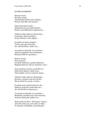 Gezgin Şiirleri (2000-2005) 84
HATIRLAR MISINIZ?
Hatırlar mısınız,
Bacaklar yorgun,
Arşınlamakta idiydik ıslak sokakları....
Pencere önlerinde zarif saksılar?...
Çiçek Pasajı henüz açıktı....
Sahaflarda eski-yeni kadın dergileri....
Ramak vardı dükkanların kapanmasına....
Talihimiz henüz daha ters dönmemişti....
Islanmıştık, dahası karanlıktı....
Sıcaktı ellerimiz, titrek değildi....
Çocukluk, bir hatıra fotoğrafı....
Tranvay ağır ağır ilerliyordu....
Ses seda kesilmişti, ortalık ıssız....
Avucumda ne küçücük, ne sıcacıktınız....
Aktarma yaptığımız tüm dolmuşlarda....
Bıraksam belki de uçacaktınız....
Hatırlar mısınız,
Şöyle capcanlı,
Çocukluk düşlerinizi, gençlik düşlerinizi,
Buğulanmadan bir sefer de, gözleriniz sizin?...
Sayası gelmiyor insanın, yaş ilerledi mi....
Sanki kendi düşüyor sahafa insan....
Tüm kadehler sizin için şimdi bu akşam....
Talihimiz henüz daha ters dönmemişti....
Koşmaya, yürümeye pek hevesliydik....
Mesut ederdi bizi, çocuk cıvıltıları....
Çocukluk, kimi zaman keskin bir ıslık....
Seğiriyor gözlerimiz şimdi daha çok....
Ses seda kesildi mi ürperiyoruz....
Avucumda ne küçücük, ne sıcacıktınız....
Bundandır, torunlarım hep sizin isminizde....
Sarılırım dünkü gibi onlarda size....
Belki şimdi çok erken, "bitti herşey" demeye,
Alt tarafı yetmiş yaş, uzun yıllar var daha....
O zamanlar ne küçüktük, yirmilerdeydik....
 