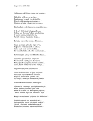Gezgin Şiirleri (2000-2005) 87
Anlatırsam, çok kişinin, roman olur yaşamı....
Elektrikler geldi, sen şu işe bak....
Bugün giden, bir anda yine kesilebilir,
Döneriz eski yaşamlar, eski aşklara....
Gözlerin ne kadar çok, geçmiş yorgunu....
Dün koyduğu yerde bulamıyor, insan dünyayı....
O da ne? Gözlerinde birkaç damla yaş,
'Bakma sen' diyorum, 'bakma sen ellerime',
O kadim sahafta, raflar tozluydu,
Ne kirli ellerim, -bundandır- doğru....
Bu kadar zor sorular sorma.... Bilemem....
Hayır, geçmişte, gelecekte değil sorun,
Yağmurun bütün derdi tek şu anladır,
Gerisi ıslak, ıssız, sessiz sokaklar....
Bir beden bu kadar çok, elbet ıslanmamıştır....
Burnunda yeni açmış, sırılsıklam bir akasya....
Gözlerinin gerisi mutlak, sürgündür!
Kıvırcık saçlı küçük çocuk da olmasa,
Kim yapacak kış kıyamet, kardan adamları....
Gitme, bende bırakıp böylesi bir boşluğu....
Düşlerimi veriyorum, ellerimi sana....
Gitme! Buharlaşmada bir gölet oluyorum.
Yitirdiğim o yerdedir benim o ellerini,
Birşeyler bırakıyorum içimden sanki,
Zor oluyor, -evet öyle- tüm bunları yazması....
Yazmalı ki küllerinden bir şehir doğsun....
Daha sokul, yanıma gel, şöyle yanıbaşıma gel,
Buruk gelmede ise de hikayem sana,
Bende ne oyunlar var, bende gülünç öyküler....
"Yanlış numara" diyorum, "orası bura' değil"....
Kaş göz arasında nasıl, göğsüme düş doldurdun?...
Dönüp dolaştırdık biz, adamakıllı lafı....
Sarhoş muyuz, niyedir bu çarpıntı bizdeki?...
Niyedir kulağımda, bir kanaryanın sesi?...
Bilmezdim titremenin upuzun sürdüğünü....
 