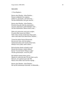 Gezgin Şiirleri (2000-2005) 89
BRAH M
- . Fırat Kaplan'a-
Benim adım brahim. Adım brahim....
Kurşun yediğimde ben ayağıma,
dediler ki `git köyüne, yok bizde ilaç`....
Ner'den bilebilirdim, kırk gün sürecek....
Benim adım brahim. Adım brahim....
Postalımı kaç gün oldu hiç çıkarmadım....
Tayınım oldu benim yolda bulduğum otlar....
Ner'den bilebilirdim, Manisa bunca uzak....
Daha çok yürüyorum sancıyınca ayağım,
O yanım öbür yanım kurt ölüleri....
Neler ediyor insana; kurda kuşa ilişen açlık....
Adım sanki daha fazla daha benim, brahim....
Yemen'de dedem benim bilememişti,
Kavuruverir imiş, eski dost güneş....
Tarlamızda ipince öyle masum duran kum,
Dönüyor koca çölde, namlı zalime....
Bizim köyden olmalı şu küçük çocuk!
Demek ben köyüme vardım nihayet!
Kızım! Yavrum benim! Hatça'yı çağır!
Nicedir görmemişim, varsın bu yana!
Bir haftalık ömrüm kalmış geriye....
Madem ki yolda kırk gün, bir tam ömür sayılır,
Hat'çam, sen yaşlarını gayrı iğri dök,
Hamza efem döker iken üzerime toprağı....
Benim adım brahim. Adım brahim....
Bir taş bile kalmamıştır üzerimde, su dökümlük....
 
