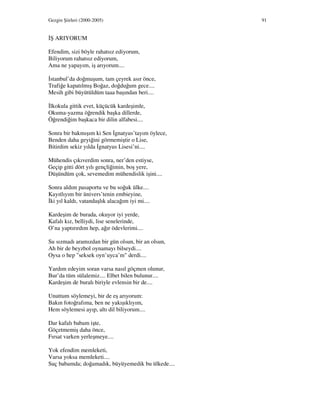 Gezgin Şiirleri (2000-2005) 91
Ş ARIYORUM
Efendim, sizi böyle rahatsız ediyorum,
Biliyorum rahatsız ediyorum,
Ama ne yapayım, iş arıyorum....
stanbul’da doğmuşum, tam çeyrek asır önce,
Trafiğe kapatılmış Boğaz, doğduğum gece....
Mesih gibi büyütüldüm taaa başından beri....
lkokula gittik evet, küçücük kardeşimle,
Okuma-yazma öğrendik başka dillerde,
Öğrendiğim başkaca bir dilin alfabesi....
Sonra bir bakmışım ki Sen gnatyus’tayım öylece,
Benden daha geyiğini görmemiştir o Lise,
Bitirdim sekiz yılda gnatyus Lisesi’ni....
Mühendis çıkıverdim sonra, ner’den estiyse,
Geçip gitti dört yılı gençliğimin, boş yere,
Düşündüm çok, sevemedim mühendislik işini....
Sonra aldım pasaportu ve bu soğuk ülke....
Kayıtlıyım bir ünivers’tenin embieyine,
ki yıl kaldı, vatandaşlık alacağım iyi mi....
Kardeşim de burada, okuyor iyi yerde,
Kafalı kız, belliydi, lise senelerinde,
O’na yaptırırdım hep, ağır ödevlerimi....
Su sızmadı aramızdan bir gün olsun, bir an olsun,
Ah bir de beyzbol oynamayı bilseydi....
Oysa o hep "seksek oyn’uyca’m" derdi....
Yardım edeyim soran varsa nasıl göçmen olunur,
Bur’da tüm sülalemiz.... Elbet bilen bulunur....
Kardeşim de buralı biriyle evlensin bir de....
Unuttum söylemeyi, bir de eş arıyorum:
Bakın fotoğrafıma, ben ne yakışıklıyım,
Hem söylemesi ayıp, altı dil biliyorum....
Dar kafalı babam işte,
Göçetmemiş daha önce,
Fırsat varken yerleşmeye....
Yok efendim memleketi,
Varsa yoksa memleketi....
Suç babamda; doğamadık, büyüyemedik bu ülkede....
 