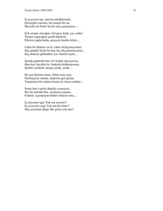 Gezgin Şiirleri (2000-2005) 92
ş arıyorum işte, tüm bu niteliklerimle,
Gireceğim eminim, bol maaşlı bir işe,
Önceden de Fruko’da bir süre çalışmıştım....
Çok zengin olacağım, bol para, köşk, yat, araba!
Ticaret yapacağım çeşitli ülkelerle,
Ellerim yağda balda, geçecek ömrüm böyle....
Lakin bir derdim var ki, rahat söyleyemiyorum:
Kaç gündür böyle bu hep; hiç düş göremiyorum....
Kaç doktora göründüm, kar etmedi reçete....
çimde günlerdir ben, bir boşluk duyuyorum,
Onu ben, beyzbol ile, basketle dolduruyorum,
Dediler şiirdedir, herşey şiirde, şiirde....
Bir şair bulunuz bana, Allah rızası için,
Dertleşeyim onunla, düşlerim geri gelsin,
Yaşamımın bir anlamı benim de olsun yedekte....
Sonra ben o şairin düşüyle avunayım,
Her bir şiirinde ben, sarılayım yaşama,
O derin, saçmalayan türden olmasın ama....
ş arıyorum işşş! Yok mu işveren?!
Eş arıyorum eşşş! Yok mu bir bilen?!
Düş arıyorum düşşş! Bir gören yok mu?!
 
