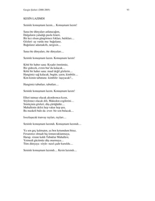 Gezgin Şiirleri (2000-2005) 93
KES N LAZIMDI
Seninle konuşmam lazım.... Konuşmam lazım!
Sana öte dünyaları anlatacağım,
Dalgaların yaladığı puslu feneri,
Bir kez olsun güngörmez fokları, balıkları....
Gözleri -ay vurdu mu- buğulanır,
Buğulanır adamakıllı, nergisin....
Sana öte dünyaları, öte dünyaları....
Seninle konuşmam lazım. Konuşmam lazım!
Kötü bir haber sana: Kısadır ömrümüz,
Biz gidecek, evren bur’da kalacak....
Kötü bir haber sana: muaf değil gözlerin....
Hangimiz sağ kalacak, bugün, yarın, kimbilir....
Kim kimin tabutunu -kimbilir- taşıyacak?...
Hangimiz tabutları, tabutları....
Seninle konuşmam lazım. Konuşmam lazım!
Elleri tutmaz olacak akordeoncu kızın,
Söylemez olacak dili, Makedon ezgilerini....
Simitçinin gözleri, düş çürüğüdür....
Mahallenin delisi hep vakur hep şen,
Bu maskeli balo da -evet- bir son bulacak....
Issızlaşacak tranvay rayları, rayları....
Seninle konuşmam lazımdı. Konuşmam lazımdı....
Ya sen geç kalmıştın, ya ben ketumdum biraz,
Fırsatımız olmadı hiç tomurcuklanmaya,
Harap, virane kaldı Tabaklar Mahallesi,
Yetmedi gücümüz düş onarmaya....
Tüm dünyaya -söyle- nasıl çadır kuruldu....
Seninle konuşmam lazımdı.... Kesin lazımdı....
 