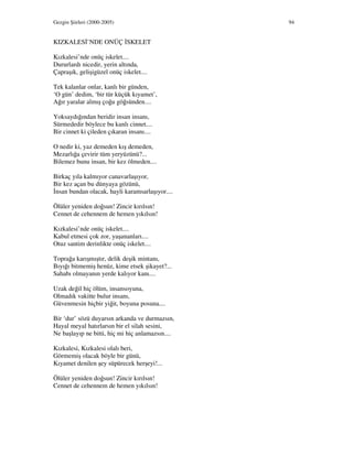 Gezgin Şiirleri (2000-2005) 94
KIZKALES ’NDE ONÜÇ SKELET
Kızkalesi’nde onüç iskelet....
Dururlardı nicedir, yerin altında,
Çapraşık, gelişigüzel onüç iskelet....
Tek kalanlar onlar, kanlı bir günden,
‘O gün’ dedim, ‘bir tür küçük kıyamet’,
Ağır yaralar almış çoğu göğsünden....
Yoksaydığından beridir insan insanı,
Sürmededir böylece bu kanlı cinnet....
Bir cinnet ki çileden çıkaran insanı....
O nedir ki, yaz demeden kış demeden,
Mezarlığa çevirir tüm yeryüzünü?...
Bilemez bunu insan, bir kez ölmeden....
Birkaç yıla kalmıyor canavarlaşıyor,
Bir kez açan bu dünyaya gözünü,
nsan bundan olacak, hayli karamsarlaşıyor....
Ölüler yeniden doğsun! Zincir kırılsın!
Cennet de cehennem de hemen yıkılsın!
Kızkalesi’nde onüç iskelet....
Kabul etmesi çok zor, yaşananları....
Otuz santim derinlikte onüç iskelet....
Toprağa karışmıştır, delik deşik mintanı,
Bıyığı bitmemiş henüz, kime etsek şikayet?...
Sahabı olmayanın yerde kalıyor kanı....
Uzak değil hiç ölüm, insansoyuna,
Olmadık vakitte bulur insanı,
Güvenmesin hiçbir yiğit, boyuna posuna....
Bir ‘dur’ sözü duyarsın arkanda ve durmazsın,
Hayal meyal hatırlarsın bir el silah sesini,
Ne başlayıp ne bitti, hiç mi hiç anlamazsın....
Kızkalesi, Kızkalesi olalı beri,
Görmemiş olacak böyle bir günü,
Kıyamet denilen şey süpürecek herşeyi!...
Ölüler yeniden doğsun! Zincir kırılsın!
Cennet de cehennem de hemen yıkılsın!
 