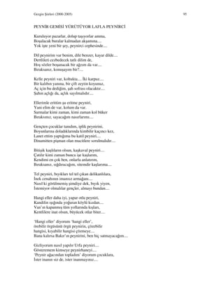 Gezgin Şiirleri (2000-2005) 95
PEYN R GEM S YÜRÜTÜYOR LAFLA PEYN RC
Kuruluyor pazarlar, dolup taşıyorlar amma,
Boşalacak buralar kalmadan akşamına....
Yok işte yeni bir şey, peynirci cephesinde....
Dil peynirim var benim, dile benzer, kayar dilde....
Dertlileri cezbedecek tatlı dilim de,
Hoş sözler boşanacak bir ağzım da var....
Bıraksanız, konuşayım bir?....
Kelle peyniri var, koltukta.... ki karpuz....
Bir kalıbın yanına, bir çift zeytin koyunuz,
Aç için bu dediğim, şah sofrası olacaktır....
Şahın açlığı da, açlık sayılmalıdır....
Ellerimle erittim şu eritme peyniri,
Yani elim de var, kolum da var.
Sarmalar kimi zaman, kimi zaman kol büker
Bıraksınız, sayacağım nasırlarımı....
Gençten çocuklar tanıdım, iplik peynirini,
Boyunlarına doladıklarında kimbilir kaçıncı kez,
Lanet ettim yaptığıma bu katil peyniri....
Dinamitten pişman olan mucitlere sorulmalıdır....
Bitişik kaşlıların olsun, kaşkaval peyniri....
Çatılır kimi zaman bunca işe kaşlarım,
Kendimi en çok ben, onlarla anlatırım,
Bıraksanız, sığdıracağım, sitemdir kaşlarıma....
Tel peyniri, bıyıkları tel tel çıkan delikanlılara,
nek cenahının imansız armağanı....
Nasıl ki görülmemiş şimdiye dek, bıyık yiyen,
stemiyor olmalılar gençler, almayı bundan....
Hangi eller daha iyi, yapar otlu peyniri,
Kandilin ışığında yoğuran köylü kızdan....
Van’ın kapanmış tüm yollarında kışları,
Kentlilere inat olsun, büyücek otlar biter....
‘Hangi eller’ diyorum ‘hangi eller’,
örebilir örgüsünü örgü peynirin, çözebilir
hangisi, kıyabilir hangisi çözmeye....
Bana kalırsa Bakır’ın peynirini, ben hiç satmayacağım....
Gizliyorum nasıl yapılır Urfa peyniri....
Gösteremem kimseye peynirhaneyi....
‘Peynir ağacından topladım’ diyorum çocuklara,
ster inanın siz de, ister inanmayınız....
 