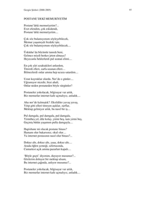 Gezgin Şiirleri (2000-2005) 97
POSTANE’DEK MEMUR YET M
Postane’deki memuriyetim?...
Evet efendim, çok eskidendi,
Postane’deki memuriyetim....
Çok söz bulamıyorum söyleyebilecek,
Memur yaşamıydı bizdeki işte,
Çok söz bulamıyorum söyleyebilecek....
Üsküdar’da bilcümle tanırdı beni,
Gelmez miydi herkes jeton almaya?
Heyecanla beklerlerdi pul uzatan elimi....
En çok yâri uzaktakileri anlardım,
Titrerdi elleri, zarfa uzanan elleri....
Bilmezlerdi onlar amma hep ucuza satardım....
Uzun kuyruklar olurdu. Ner’de o günler....
Uğramıyor nicedir, bize ahali,
Onlar neden postaneden böyle sürgünler?
Postaneler yokolacak, bilgisayar var artık,
Biz memurlar internet kafe açmalıyız, anladık....
Aha ner’de kalmıştık?: Eksildiler yavaş yavaş,
Yitip gitti elleri titreyen aşıklar, zarflar,
Mektup gelmiyor artık, bu nasıl bir iş....
Pul damgala, pul damgala, pul damgala,
Yirmibeş yıl, dile kolay, yirmi beş, tam yirmi beş,
Geçmiş bütün yaşamım pulla damgayla....
Hapishane mi olacak postane binası?
Hamam olur bakarsınız, okul olur....
Ya internet postasının nasıl olur binası?...
Dokuz altı, dokuz altı, yaaa, dokuz altı....
Arada öğlen yemeği, sefertasında,
Cumartesi açık amma pazarları kapalı....
‘Böyle geçti’ diyorum, duyuyor musunuz?...
Gözlerim doluyor bir mektup alsam,
Bu internet çağında, anlıyor musunuz?...
Postaneler yokolacak, bilgisayar var artık,
Biz memurlar internet kafe açmalıyız, anladık....
 