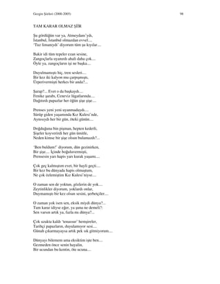 Gezgin Şiirleri (2000-2005) 98
TAM KARAR OLMAZ Ş R
Şu gördüğün var ya, Atmeydanı’ydı,
stanbul, stanbul olmazdan evvel....
‘Tuz limanıydı’ diyorum tüm şu kıyılar....
Bakir idi tüm tepeler ezan sesine,
Zangoçlarla uyanırdı ahali daha çok....
Öyle ya, zangoçların işi ne başka....
Duyulmamıştı hiç, tren sesleri....
Bir kez iki kalyon mu çarpışmıştı,
Ürperivermişti herkes bir anda?...
Şarap?... Evet o da başkaydı....
Fenike şarabı, Ceneviz lügatlarında....
Dağıtırdı papazlar her öğün şişe şişe....
Prenses yeni yeni uyanmadaydı....
Sürüp giden yaşamında Kız Kulesi’nde,
Aynısıydı her bir gün, öteki günün....
Doğduğuna bin pişman, hepten kederli,
Şişeler koyverirdi her gün ümitle,
Neden kimse bir şişe olsun bulamazdı?...
‘Ben buldum!’ diyorum, dün gezinirken,
Bir şişe.... çinde boğuluvermişti,
Prensesin yarı hapis yarı kurak yaşamı....
Çok geç kalmıştım evet, bir hayli geçti....
Bir kez bu dünyada hapis olmuştum,
Ne çok özlemiştim Kız Kulesi’niyse....
O zaman sen de yoktun, gözlerin de yok....
Zeytinlikler diyorum, yoklardı onlar,
Duymamıştı bir kez olsun sesini, şerbetçiler....
O zaman yok isen sen, eksik miydi dünya?...
Tam karar idiyse eğer, ya şuna ne demeli?:
Sen varsın artık ya, fazla mı dünya?...
Çok uzakta kaldı ‘tenassur’ hemşireler,
Tarihçi papazların, duyulamıyor sesi....
Günah çıkarmayaysa artık pek sık gitmiyorum....
Dünyayı bilemem ama eksiktim işte ben....
Gezmeden önce senin hayalin,
Bir ucundan bu kentin, öte ucuna....
 