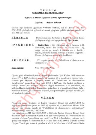 V E N D I M
“NË EMËR TË REPUBLIKËS”
Gjykata e Rrethit Gjyqësor Tiranë e përbërë nga:
Gjyqtar: Ridvan HADO
asistuar nga sekretare gjyqësore Valbona Sadiku, sot në Tiranë me datë
27.03.2007 përfundoi së gjykuari në seancë gjyqësore publike çështjen penale me
nr.9 Akti që i përket:
K Ë R K U E S: Prokuroria pranë Gjykatës së Rrethit Gjyqësor Tiranë
përfaqesuar në gjykim nga prokurori Gjon Kodra.
I P A N D E H U R: Gëzim Çela, i biri i Xhemalit dhe i Fatimes, i dtl.
07.04.1968, lindur dhe banues në Fushë-Kuqe Laç,
shtëpi private pa numër, i martuar me 4 fëmijë, i
papunë, arsimi të mesëm, kombësi e shtetësi shqiptare, i
dënuar, përfaqësuar nga av.Maksim Haxhia
A K U Z U A R: Për veprën penale të “Fallsifikimit të dokumentave
shëndetësore”.
Baza ligjore: Neni 188/1 i K.Penal.
Gjykata pasi, administroi provat, dëgjoi prokurorin Gjon Kodra, i cili bazuar në
nenin 377 të K.Pr.P. tërheq akuzën në ngarkim të të pandehurit Gëzim Cela, i
akuzuar për kryerjen e veprës penale të “Fallsifikimit të dokumentave
shëndetësore” parashikuar nga neni 188/1 i K.Penal, dhe kërkoi pushimin e
cështjes penale për mungesë provash, dëgjoi mbrojtësin e të pandehurit, av.
Maksim Haxhia i cili kërkoi deklarimin e pafajshëm të të pandehurit Gëzim Cela, i
pandehuri Gëzim Çela dakort me avokatin, dhe pasi shqyrtoi çështjen në tërësi, në
përfundim të gjykimit,
V Ë R E N
Prokuroria pranë Gjykatës së Rrethit Gjyqësor Tiranë më dt.20.07.2004 ka
regjistruar proçedimin penal nr.2002 në ngarkim të të pandehurit Gëzim Cela,
akuzuar për veprën penale të “Fallsifikimit të dokumentave shëndetësore”
parashikuar nga neni 188/1 i K.Penal
Me vendimin nr.341 datë 08.05.2003 te Gjykatës Rrethit Gjyqsor Tiranë, është
deklaruar fajtor i pandehuri Gëzim Cela për veprën penale të “Prostitucionit në
rrethana rënduese” parashikuar nga neni 114 e 25 të K.Penal duke e dënuar me 5
(pesë) vjet burgim Me vendimin nr. 815 Akti datë 10.12.2003 të Gjykatës Rrethit
Gjyqsor Tiranë, për shkak të gjëndjes së rëndë shëndetësore të të dënuarit Gëzim
[Shqiptarja.com]
 
