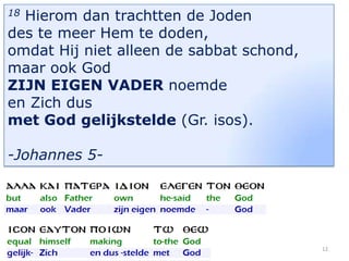 Hierom dan trachtten de Joden
des te meer Hem te doden,
omdat Hij niet alleen de sabbat schond,
maar ook God
ZIJN EIGEN VADER noemde
en Zich dus
met God gelijkstelde (Gr. isos).
18

-Johannes 5-

12

 