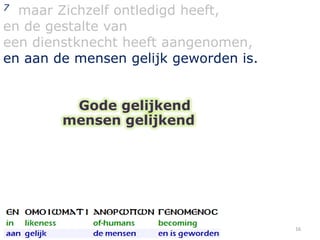 maar Zichzelf ontledigd heeft,
en de gestalte van
een dienstknecht heeft aangenomen,
en aan de mensen gelijk geworden is.
7

Gode gelijkend
mensen gelijkend

16

 