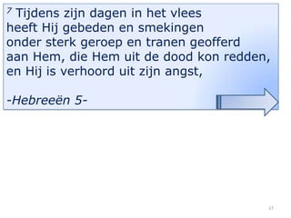 Tijdens zijn dagen in het vlees
heeft Hij gebeden en smekingen
onder sterk geroep en tranen geofferd
aan Hem, die Hem uit de dood kon redden,
en Hij is verhoord uit zijn angst,
7

-Hebreeën 5-

17

 