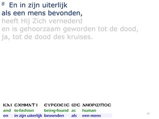 En in zijn uiterlijk
als een mens bevonden,
heeft Hij Zich vernederd
en is gehoorzaam geworden tot de dood,
ja, tot de dood des kruises.
8

19

 