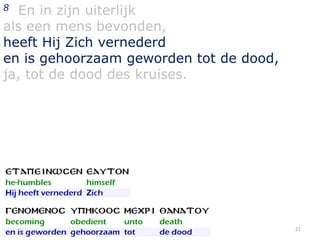 En in zijn uiterlijk
als een mens bevonden,
heeft Hij Zich vernederd
en is gehoorzaam geworden tot de dood,
ja, tot de dood des kruises.
8

21

 