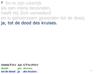 En in zijn uiterlijk
als een mens bevonden,
heeft Hij Zich vernederd
en is gehoorzaam geworden tot de dood,
ja, tot de dood des kruises.
8

22

 