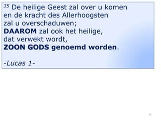 De heilige Geest zal over u komen
en de kracht des Allerhoogsten
zal u overschaduwen;
DAAROM zal ook het heilige,
dat verwekt wordt,
ZOON GODS genoemd worden.
35

-Lucas 1-

25

 