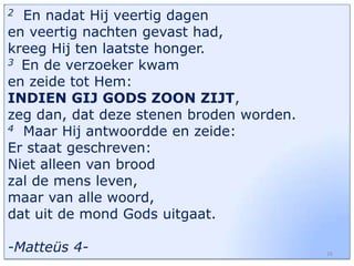 En nadat Hij veertig dagen
en veertig nachten gevast had,
kreeg Hij ten laatste honger.
3 En de verzoeker kwam
en zeide tot Hem:
INDIEN GIJ GODS ZOON ZIJT,
zeg dan, dat deze stenen broden worden.
4 Maar Hij antwoordde en zeide:
Er staat geschreven:
Niet alleen van brood
zal de mens leven,
maar van alle woord,
dat uit de mond Gods uitgaat.
2

-Matteüs 4-

26

 