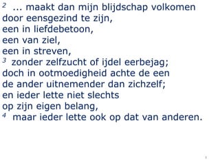 ... maakt dan mijn blijdschap volkomen
door eensgezind te zijn,
een in liefdebetoon,
een van ziel,
een in streven,
3 zonder zelfzucht of ijdel eerbejag;
doch in ootmoedigheid achte de een
de ander uitnemender dan zichzelf;
en ieder lette niet slechts
op zijn eigen belang,
4 maar ieder lette ook op dat van anderen.
2

3

 