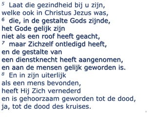 Laat die gezindheid bij u zijn,
welke ook in Christus Jezus was,
6 die, in de gestalte Gods zijnde,
het Gode gelijk zijn
niet als een roof heeft geacht,
7 maar Zichzelf ontledigd heeft,
en de gestalte van
een dienstknecht heeft aangenomen,
en aan de mensen gelijk geworden is.
8 En in zijn uiterlijk
als een mens bevonden,
heeft Hij Zich vernederd
en is gehoorzaam geworden tot de dood,
ja, tot de dood des kruises.
5

4

 