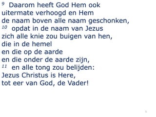 Daarom heeft God Hem ook
uitermate verhoogd en Hem
de naam boven alle naam geschonken,
10 opdat in de naam van Jezus
zich alle knie zou buigen van hen,
die in de hemel
en die op de aarde
en die onder de aarde zijn,
11 en alle tong zou belijden:
Jezus Christus is Here,
tot eer van God, de Vader!
9

5

 
