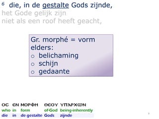 die, in de gestalte Gods zijnde,
het Gode gelijk zijn
niet als een roof heeft geacht,
6

Gr. morphé = vorm
elders:
o belichaming
o schijn
o gedaante

9

 