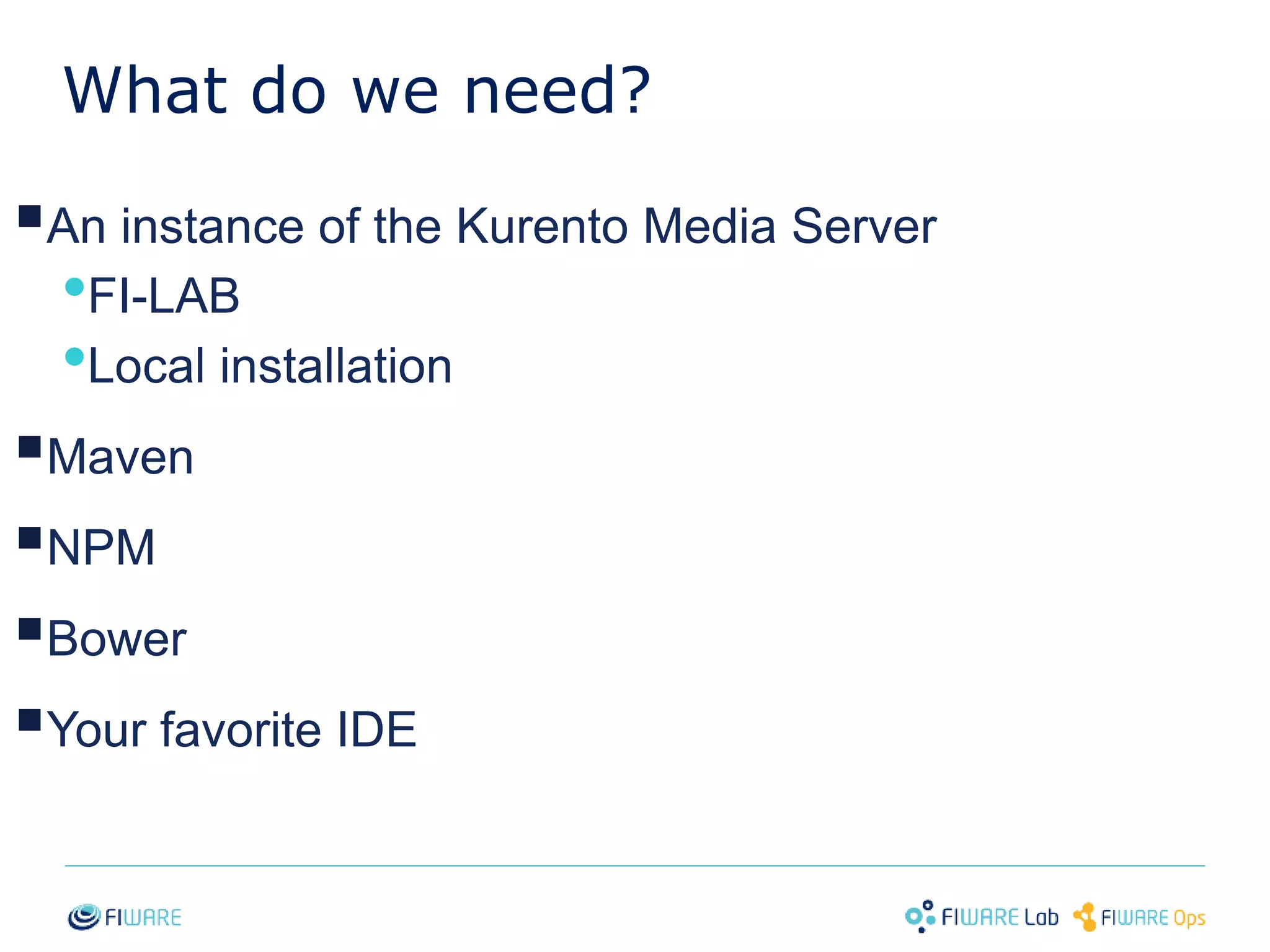 What do we need? 
 
An instance of the Kurento Media Server 
•FI-LAB 
•Local installation 
 
Maven 
 
NPM 
 
Bower 
 
Your favorite IDE 
19 
 