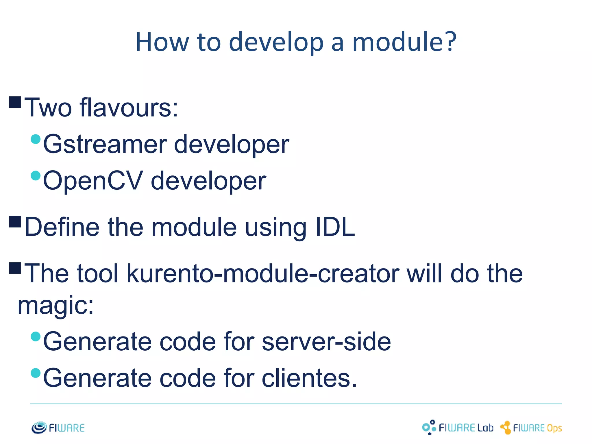 How to develop a module? 
 
Two flavours: 
•Gstreamer developer 
•OpenCV developer 
 
Define the module using IDL 
 
The tool kurento-module-creator will do the 
magic: 
•Generate code for server-side 
•Generate code for clientes. 
33 
 