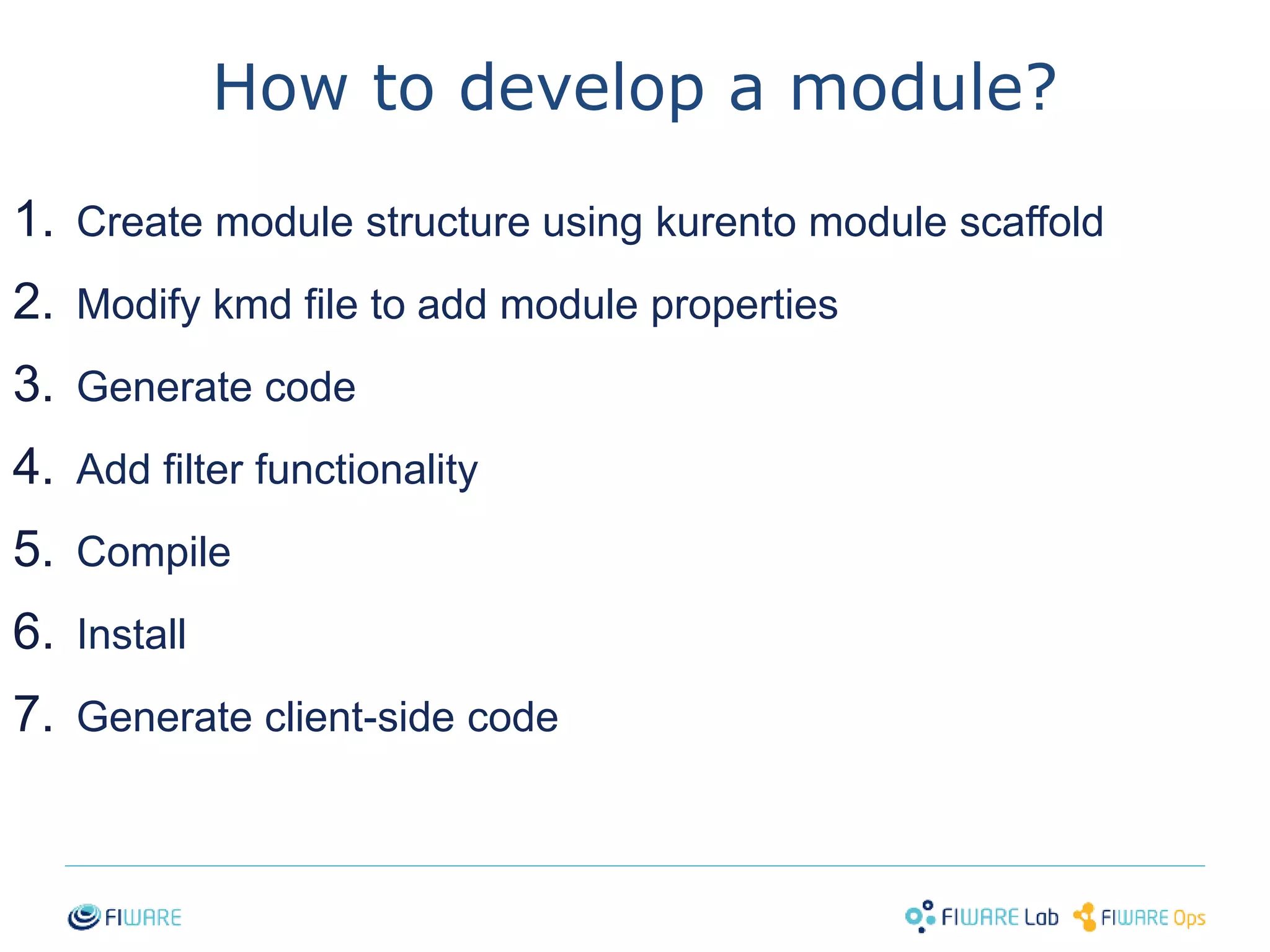 How to develop a module? 
1. Create module structure using kurento module scaffold 
2. Modify kmd file to add module properties 
3. Generate code 
4. Add filter functionality 
5. Compile 
6. Install 
7. Generate client-side code 
34 
 