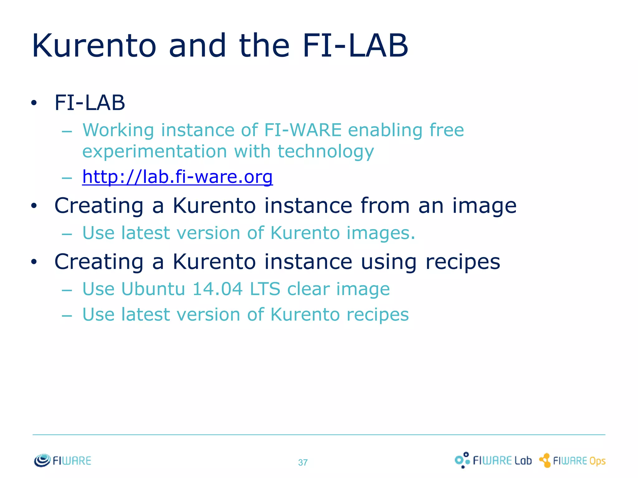 Kurento and the FI-LAB 
• FI-LAB 
– Working instance of FI-WARE enabling free 
experimentation with technology 
– http://lab.fi-ware.org 
• Creating a Kurento instance from an image 
– Use latest version of Kurento images. 
• Creating a Kurento instance using recipes 
– Use Ubuntu 14.04 LTS clear image 
– Use latest version of Kurento recipes 
37 
 