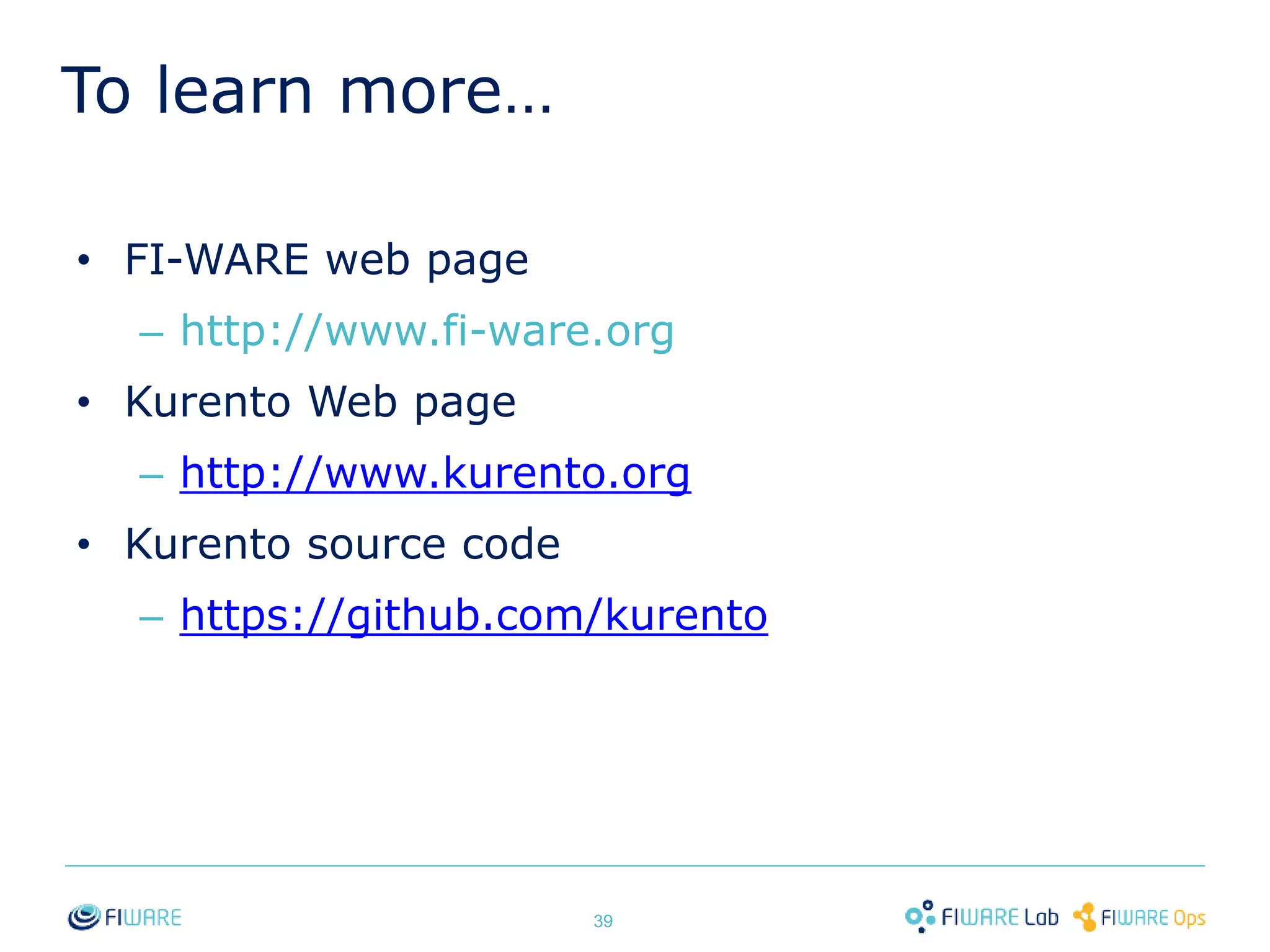 To learn more… 
• FI-WARE web page 
– http://www.fi-ware.org 
• Kurento Web page 
– http://www.kurento.org 
• Kurento source code 
– https://github.com/kurento 
39 
 
