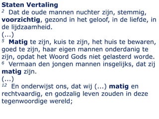 Staten Vertaling
2 Dat de oude mannen nuchter zijn, stemmig,
voorzichtig, gezond in het geloof, in de liefde, in
de lijdza...