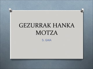 GEZURRAK HANKA
MOTZA
5. GAIA
 