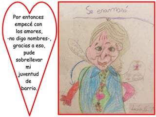 Por entonces
   empecé con
    los amores,
-no digo nombres-,
  gracias a eso,
        pude
    sobrellevar
         mi
     juventud
         de
      barrio.
 