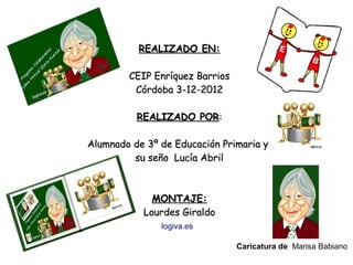 REALIZADO EN:

        CEIP Enríquez Barrios
         Córdoba 3-12-2012

          REALIZADO POR:

Alumnado de 3º de Educación Primaria y
         su seño Lucía Abril



             MONTAJE:
           Lourdes Giraldo
               logiva.es

                                Caricatura de Marisa Babiano
 