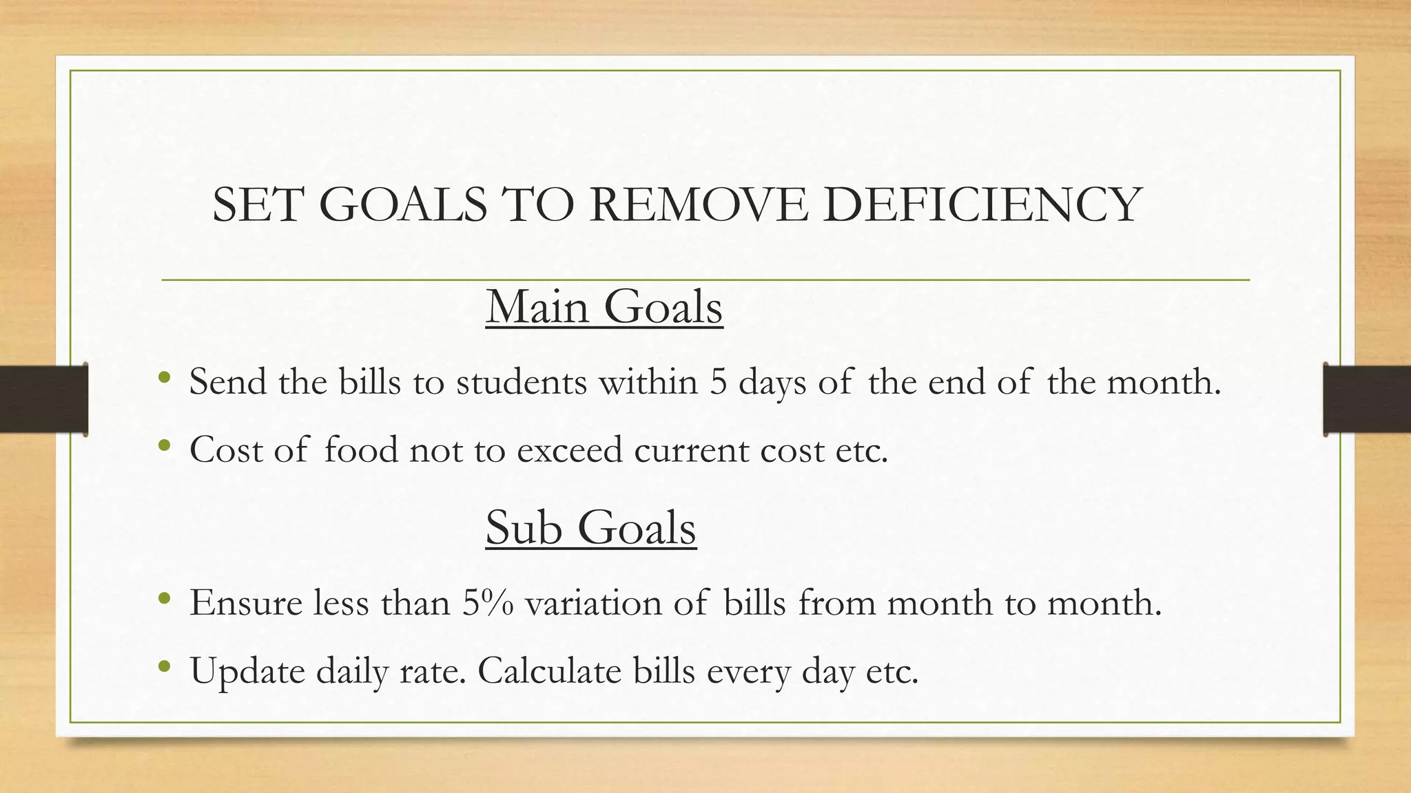 SET GOALS TO REMOVE DEFICIENCY
Main Goals
• Send the bills to students within 5 days of the end of the month.
• Cost of food not to exceed current cost etc.
Sub Goals
• Ensure less than 5% variation of bills from month to month.
• Update daily rate. Calculate bills every day etc.
 