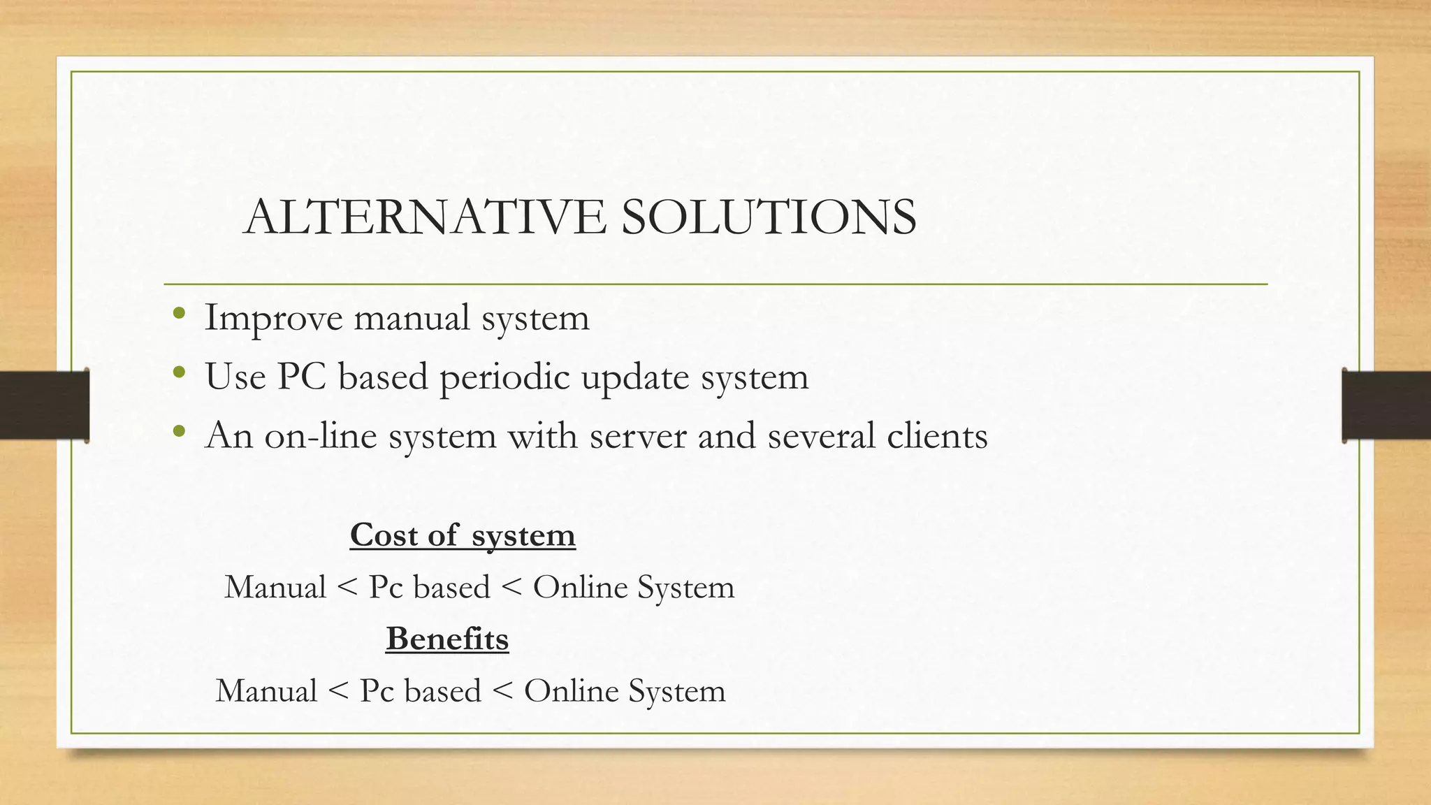 ALTERNATIVE SOLUTIONS
• Improve manual system
• Use PC based periodic update system
• An on-line system with server and several clients
Cost of system
Manual < Pc based < Online System
Benefits
Manual < Pc based < Online System
 