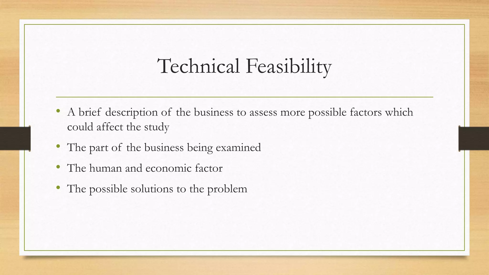 Technical Feasibility
• A brief description of the business to assess more possible factors which
could affect the study
• The part of the business being examined
• The human and economic factor
• The possible solutions to the problem
 