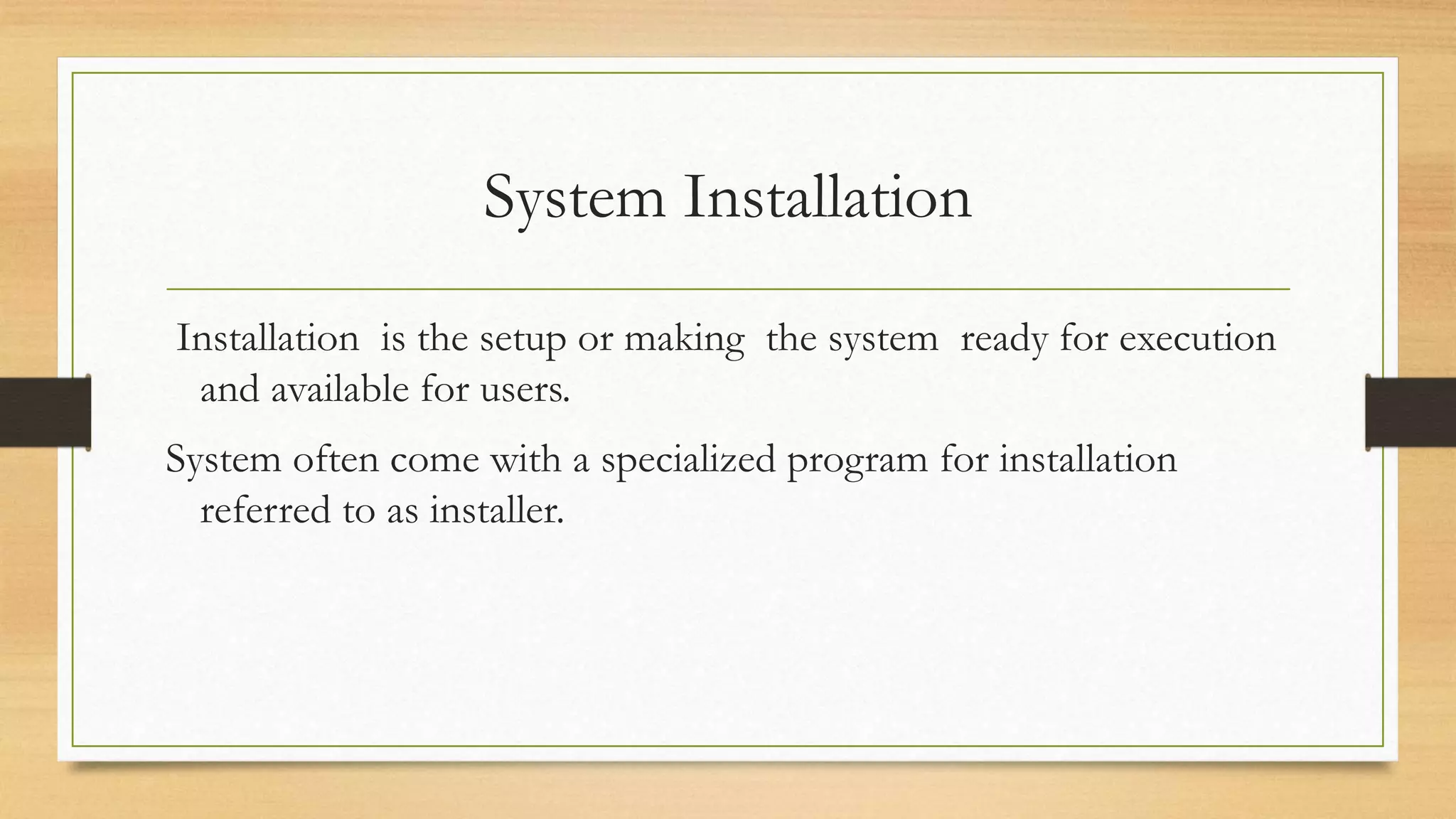 System Installation
Installation is the setup or making the system ready for execution
and available for users.
System often come with a specialized program for installation
referred to as installer.
 