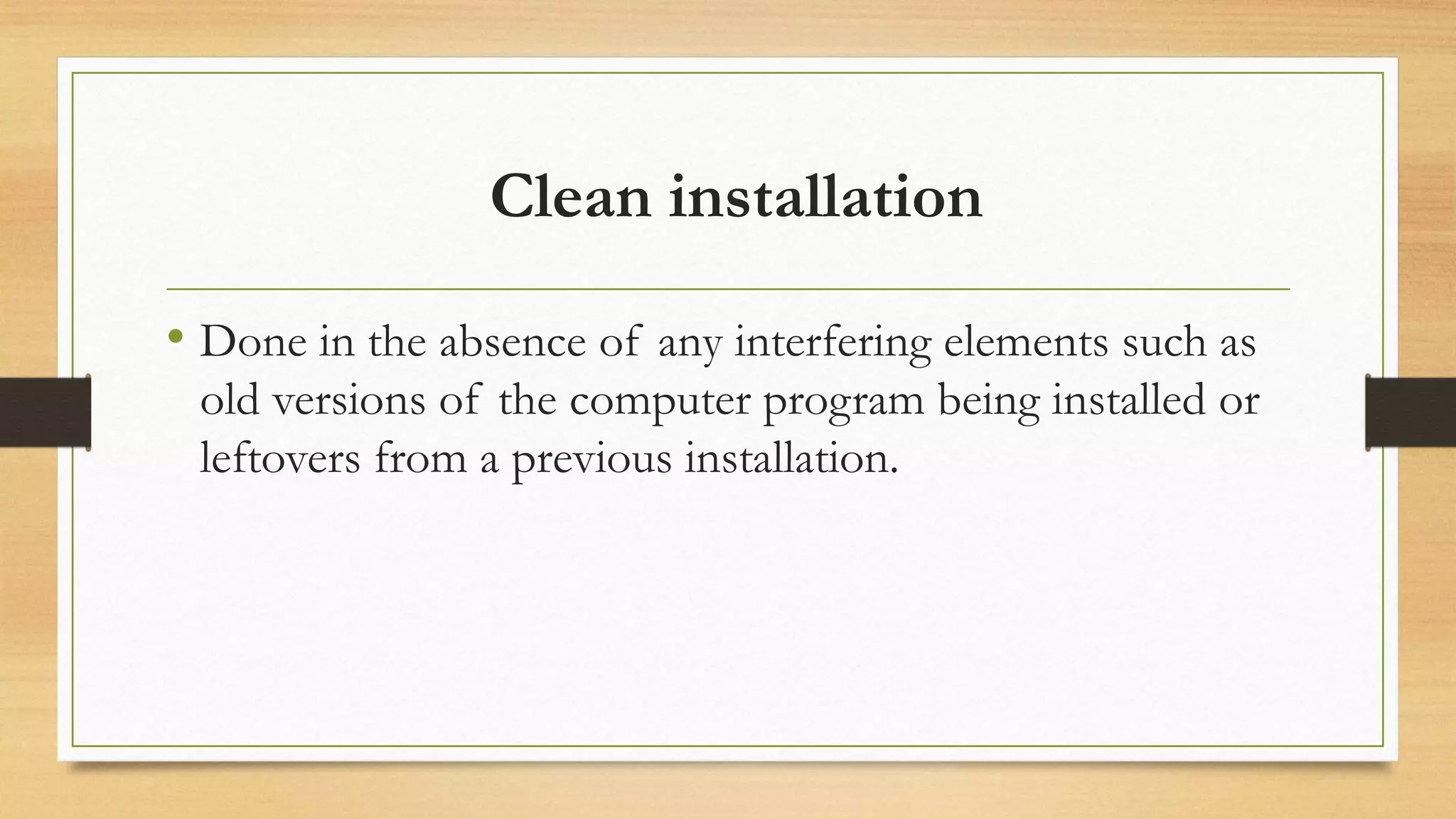 Clean installation
• Done in the absence of any interfering elements such as
old versions of the computer program being installed or
leftovers from a previous installation.
 