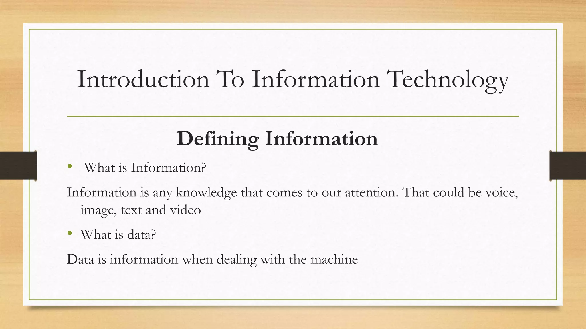 Introduction To Information Technology
Defining Information
• What is Information?
Information is any knowledge that comes to our attention. That could be voice,
image, text and video
• What is data?
Data is information when dealing with the machine
 