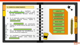 SEM
14
SEM16
SEM
15
III. COMPLETA CORRECTAMENTE:
1) Al trazarse el meridiano de
_____________________ la Tierra se divide
en los hemisferios llamados Oriente y
Occidente.
2) En el continente europeo el meridiano de
Greenwich atraviesa Francia, España y
_______________ .
3) Los ______________ son semicírculos
trazados en sentido vertical del polo norte al
polo sur.
4) Las __________________________ se
forman al trazarse las circunferencias y
semicircunferencias imaginarias.
5) Los meridianos o semicircunferencias son
reconocidos también como líneas de
______________.
ANTIMERIDIANO
LONGITUD
REINO UNIDO
COORDENADAS
GEOGRÁFICAS
GREENWICH
MERIDIANOS
LATITUD
 