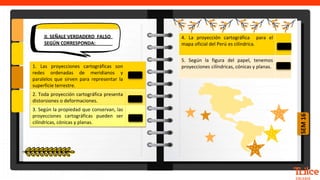 SEM
16
1. Las proyecciones cartográficas son
redes ordenadas de meridianos y
paralelos que sirven para representar la
superficie terrestre.
2. Toda proyección cartográfica presenta
distorsiones o deformaciones.
3. Según la propiedad que conservan, las
proyecciones cartográficas pueden ser
cilíndricas, cónicas y planas.
4. La proyección cartográfica para el
mapa oficial del Perú es cilíndrica.
5. Según la figura del papel, tenemos
proyecciones cilíndricas, cónicas y planas.
 