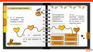 SEM
16
Conforme
Equidistante
Proyecciones
cartográficas
Equivalente
Mercator
III. COMPLETA CORRECTAMENTE:
1) Es la proyección
cartográfica que
conserva la forma:
______________.
2) La proyección
____________________
es la que conserva el
área.
3) La proyección
cartográfica que
conserva la
distancia es la:
_______________.
4) Las ___________
permiten trasladar
la superficie esférica
de la Tierra a una
superficie plana.
 